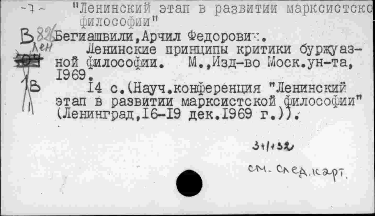 ﻿-7 - "Ленинский этап в развитии марксисток , философии" .-Бегиашвили,Арчил Федорович.
Ленинские принципы критики буржуазия" ной философии. М.,Изд-во Моск.ун-та, У 1969.
Ао 14 с.(Науч.конференция "Ленинский /а этап в развитии марксистской философии" '	(Ленинград, 16-19 дек. 1969 г.)).-
3 + ЪЛу
слч- Ое^.кэирт